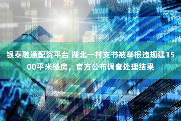 银泰融通配资平台 湖北一村支书被举报违规建1500平米楼房，官方公布调查处理结果