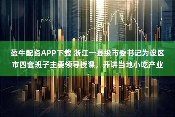 盈牛配资APP下载 浙江一县级市委书记为设区市四套班子主要领导授课，开讲当地小吃产业