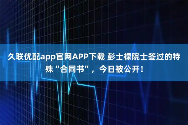久联优配app官网APP下载 彭士禄院士签过的特殊“合同书”，今日被公开！
