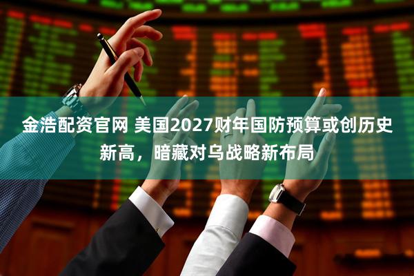 金浩配资官网 美国2027财年国防预算或创历史新高，暗藏对乌战略新布局