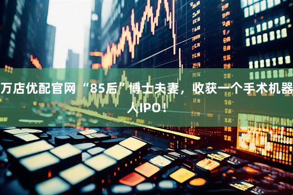 万店优配官网 “85后”博士夫妻，收获一个手术机器人IPO！