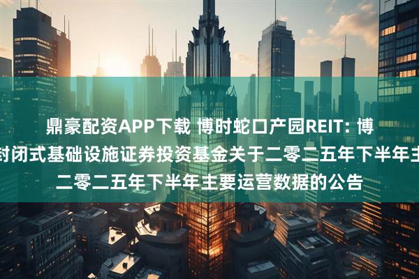 鼎豪配资APP下载 博时蛇口产园REIT: 博时招商蛇口产业园封闭式基础设施证券投资基金关于二零二五年下半年主要运营数据的公告