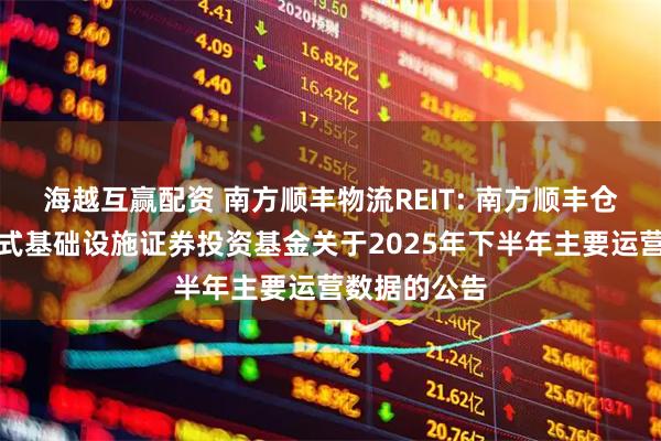 海越互赢配资 南方顺丰物流REIT: 南方顺丰仓储物流封闭式基础设施证券投资基金关于2025年下半年主要运营数据的公告