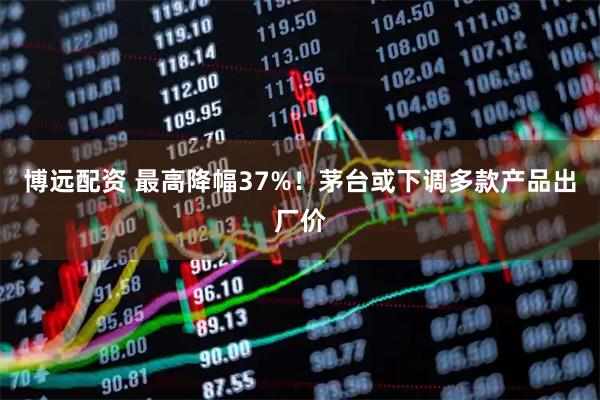 博远配资 最高降幅37%！茅台或下调多款产品出厂价