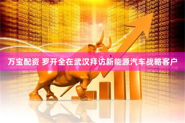 万宝配资 罗开全在武汉拜访新能源汽车战略客户