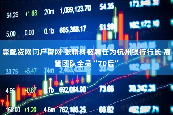 壹配资网门户官网 张精科被聘任为杭州银行行长 高管团队全员“70后”