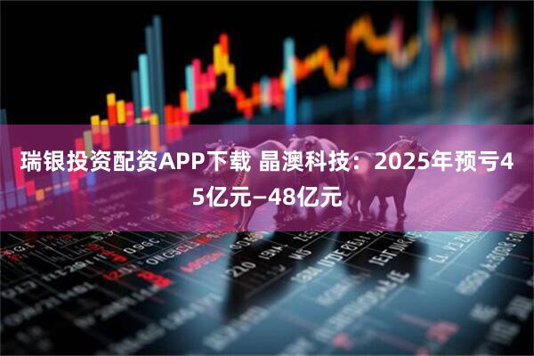 瑞银投资配资APP下载 晶澳科技：2025年预亏45亿元—48亿元