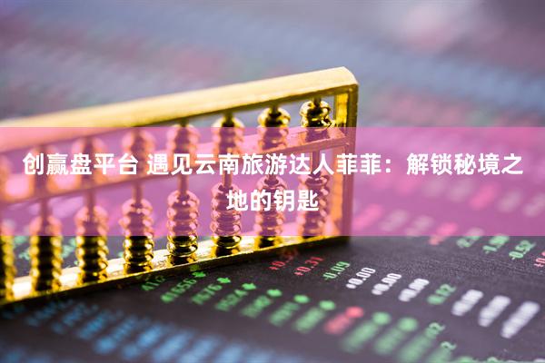 创赢盘平台 遇见云南旅游达人菲菲：解锁秘境之地的钥匙