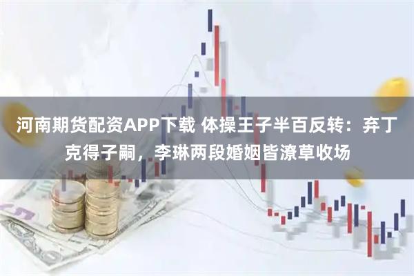 河南期货配资APP下载 体操王子半百反转：弃丁克得子嗣，李琳两段婚姻皆潦草收场