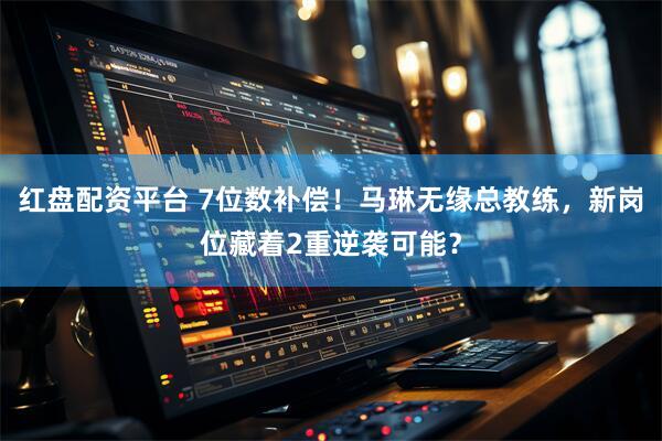 红盘配资平台 7位数补偿！马琳无缘总教练，新岗位藏着2重逆袭可能？