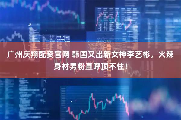 广州庆翔配资官网 韩国又出新女神李艺彬，火辣身材男粉直呼顶不住！