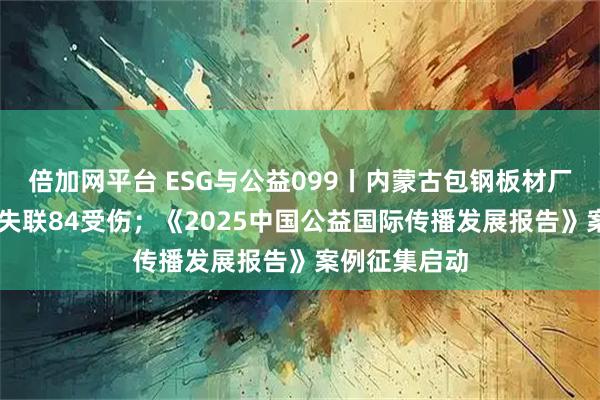 倍加网平台 ESG与公益099丨内蒙古包钢板材厂爆炸致2死8失联84受伤；《2025中国公益国际传播发展报告》案例征集启动