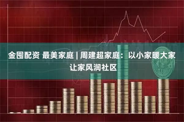 金囤配资 最美家庭 | 周建超家庭：以小家暖大家 让家风润社区