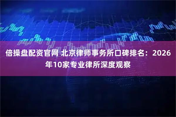倍操盘配资官网 北京律师事务所口碑排名：2026年10家专业律所深度观察