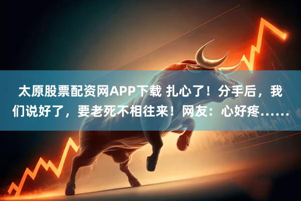 太原股票配资网APP下载 扎心了！分手后，我们说好了，要老死不相往来！网友：心好疼……