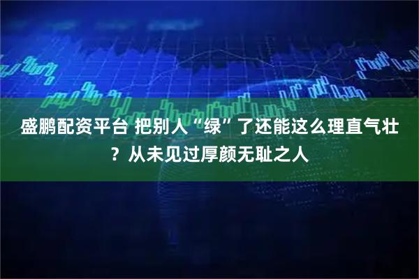 盛鹏配资平台 把别人“绿”了还能这么理直气壮？从未见过厚颜无耻之人