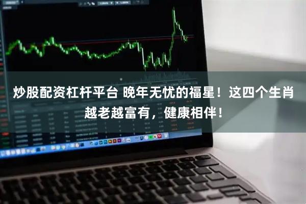 炒股配资杠杆平台 晚年无忧的福星！这四个生肖越老越富有，健康相伴！