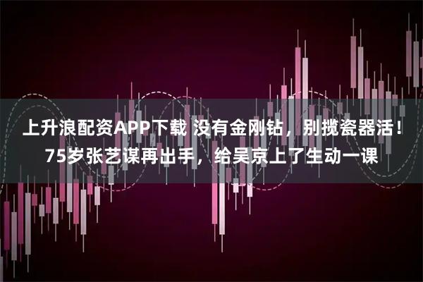 上升浪配资APP下载 没有金刚钻，别揽瓷器活！75岁张艺谋再出手，给吴京上了生动一课