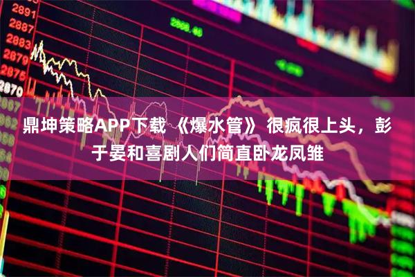 鼎坤策略APP下载 《爆水管》 很疯很上头，彭于晏和喜剧人们简直卧龙凤雏