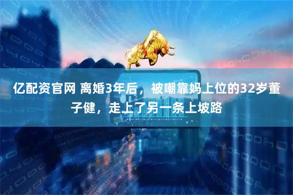 亿配资官网 离婚3年后，被嘲靠妈上位的32岁董子健，走上了另一条上坡路