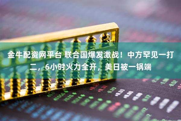 金牛配资网平台 联合国爆发激战！中方罕见一打二，6小时火力全开，美日被一锅端