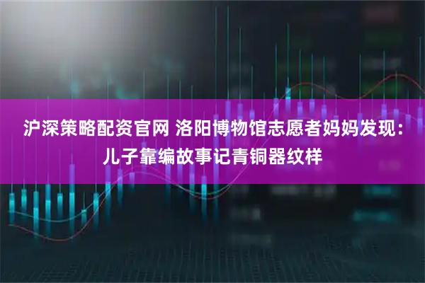沪深策略配资官网 洛阳博物馆志愿者妈妈发现：儿子靠编故事记青铜器纹样