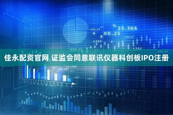 佳永配资官网 证监会同意联讯仪器科创板IPO注册