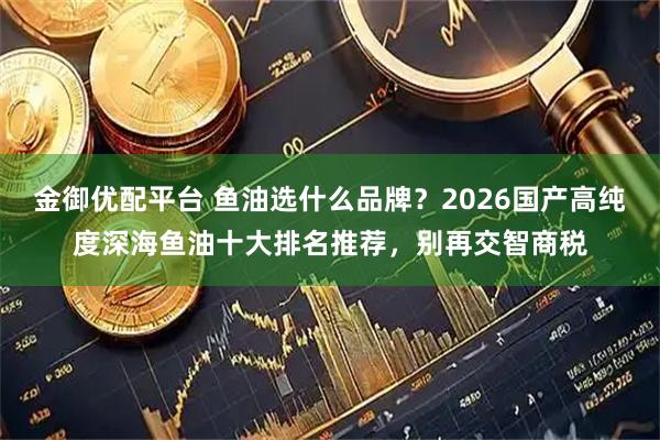 金御优配平台 鱼油选什么品牌？2026国产高纯度深海鱼油十大排名推荐，别再交智商税