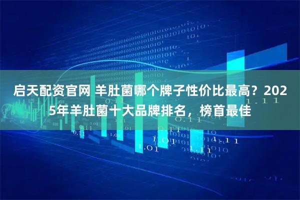 启天配资官网 羊肚菌哪个牌子性价比最高？2025年羊肚菌十大品牌排名，榜首最佳