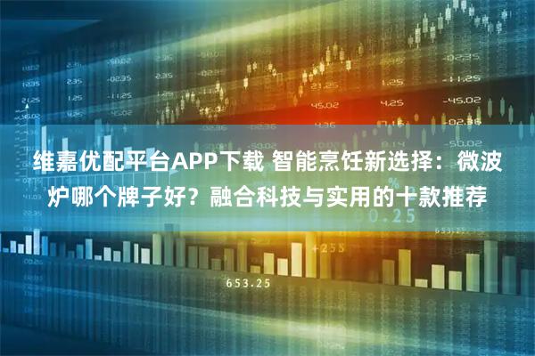 维嘉优配平台APP下载 智能烹饪新选择：微波炉哪个牌子好？融合科技与实用的十款推荐