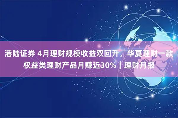 港陆证券 4月理财规模收益双回升，华夏理财一款权益类理财产品月赚近30%｜理财月报