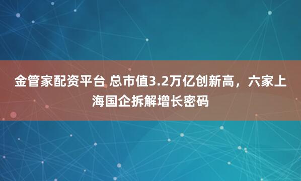 金管家配资平台 总市值3.2万亿创新高，六家上海国企拆解增长密码