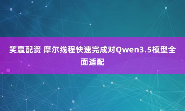 笑赢配资 摩尔线程快速完成对Qwen3.5模型全面适配