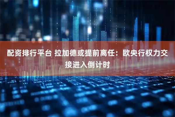配资排行平台 拉加德或提前离任：欧央行权力交接进入倒计时